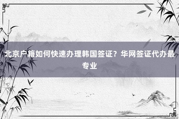 北京户籍如何快速办理韩国签证？华网签证代办最专业